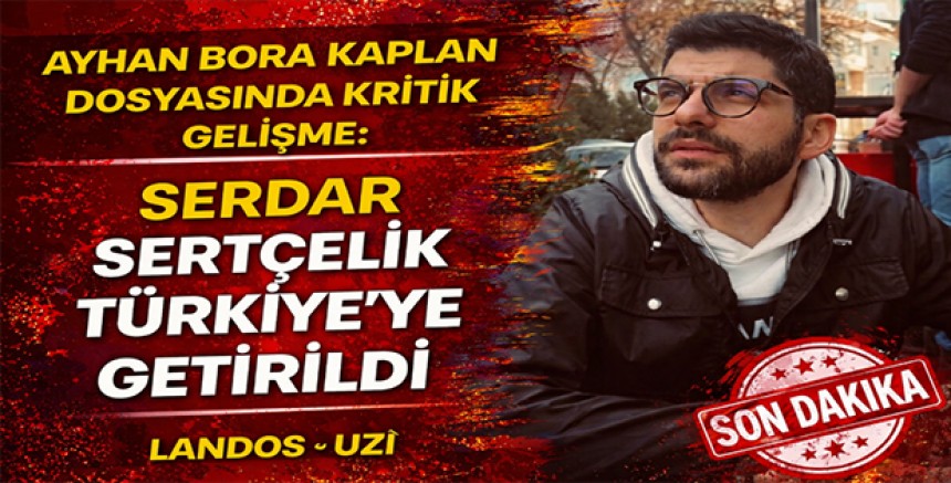 Ayhan Bora Kaplan Dosyasında Kritik Gelişme: Serdar Sertçelik Türkiye’ye Getirildi