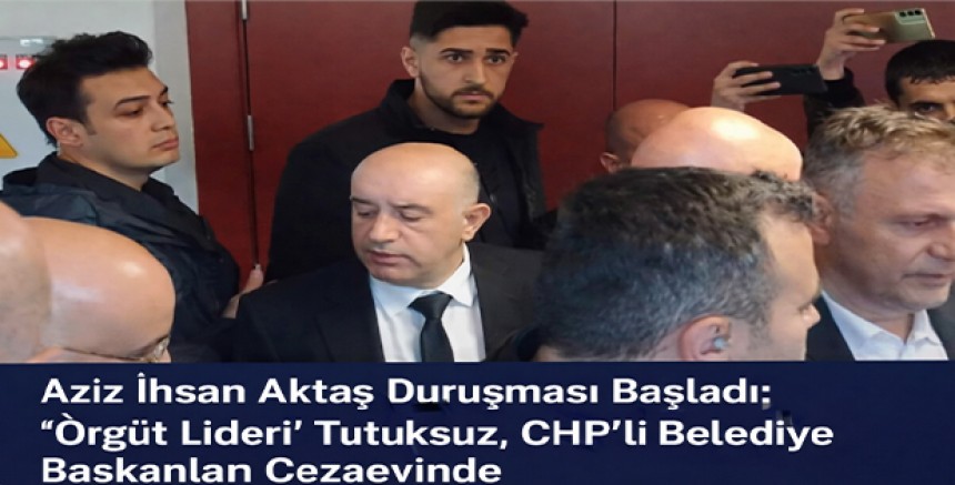 Aziz İhsan Aktaş Duruşması Başladı: “Örgüt Lideri” Tutuksuz, CHP’li Belediye Başkanları Cezaevinde