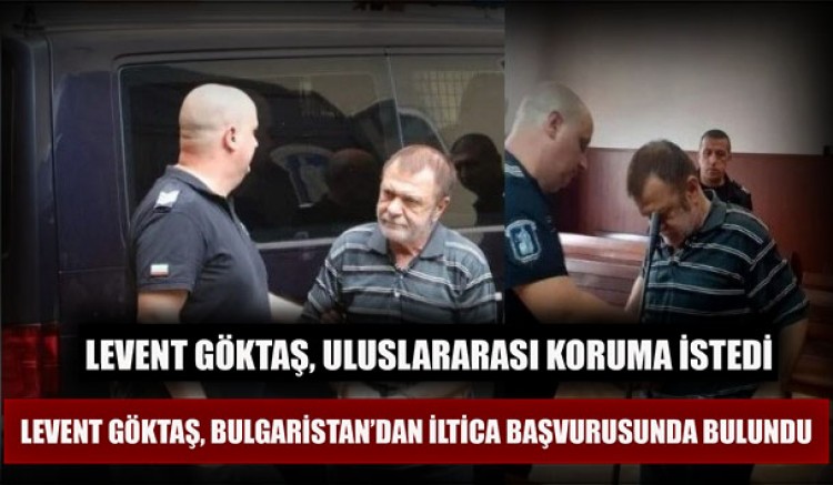 Levent Göktaş, Bulgaristan’dan iltica başvurusu yapıp uluslararası koruma istedi