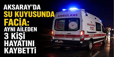 Aksaray’da Su Kuyusunda Facia: Aynı Aileden 3 Kişi Hayatını Kaybetti
