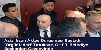 Aziz İhsan Aktaş Duruşması Başladı: “Örgüt Lideri” Tutuksuz, CHP’li Belediye Başkanları Cezaevinde